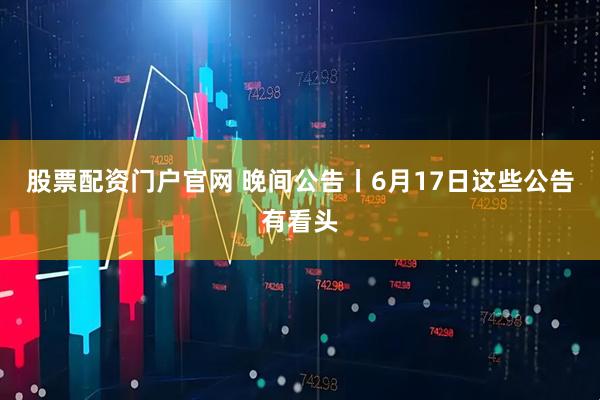 股票配资门户官网 晚间公告丨6月17日这些公告有看头