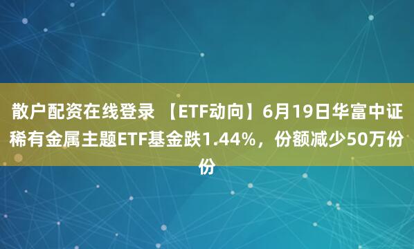 散户配资在线登录 【ETF动向】6月19日华富中证稀有金属主题ETF基金跌1.44%，份额减少50万份