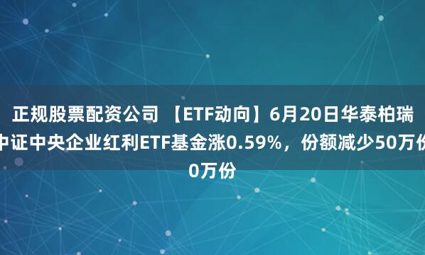 正规股票配资公司 【ETF动向】6月20日华泰柏瑞中证中央企业红利ETF基金涨0.59%，份额减少50万份