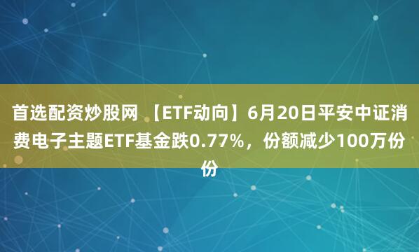首选配资炒股网 【ETF动向】6月20日平安中证消费电子主题ETF基金跌0.77%，份额减少100万份