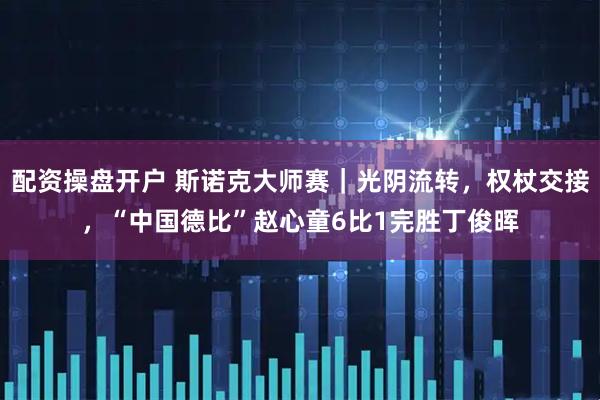 配资操盘开户 斯诺克大师赛｜光阴流转，权杖交接，“中国德比”赵心童6比1完胜丁俊晖