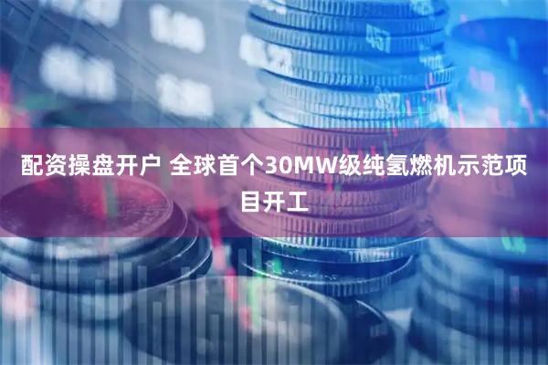配资操盘开户 全球首个30MW级纯氢燃机示范项目开工