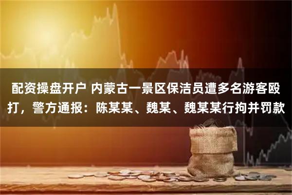 配资操盘开户 内蒙古一景区保洁员遭多名游客殴打，警方通报：陈某某、魏某、魏某某行拘并罚款