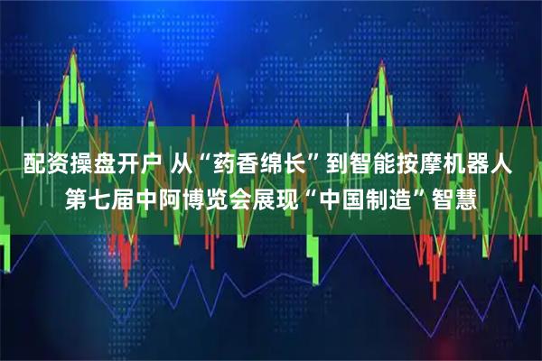 配资操盘开户 从“药香绵长”到智能按摩机器人 第七届中阿博览会展现“中国制造”智慧