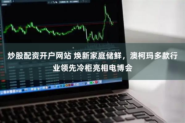 炒股配资开户网站 焕新家庭储鲜，澳柯玛多款行业领先冷柜亮相电博会