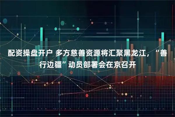 配资操盘开户 多方慈善资源将汇聚黑龙江，“善行边疆”动员部署会在京召开