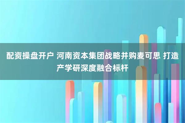 配资操盘开户 河南资本集团战略并购麦可思 打造产学研深度融合标杆