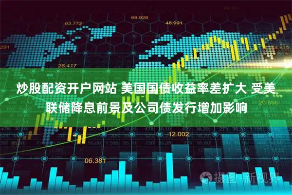 炒股配资开户网站 美国国债收益率差扩大 受美联储降息前景及公司债发行增加影响
