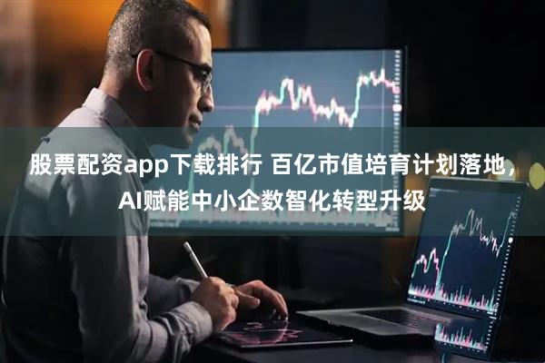 股票配资app下载排行 百亿市值培育计划落地，AI赋能中小企数智化转型升级